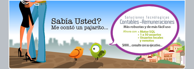 Sab&iacute;a Usted? Me cont&oacute; un pajarito que las Soluciones Tecnol&oacute;gicas Contables - Remuneraciones, son las m&aacute;s robustas y de m&aacute;s f&aacute;cil uso. Ahora con Motor SQL, 1 a 50 usuarios, usuarios locales y remotos... SHHH... consulte con su ejecutivo...
